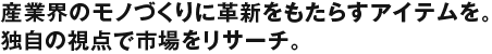 産業界のモノづくりに革新をもたらすアイテムを。独自の視点で市場をリサーチ。